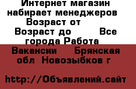 Интернет-магазин набирает менеджеров › Возраст от ­ 18 › Возраст до ­ 58 - Все города Работа » Вакансии   . Брянская обл.,Новозыбков г.